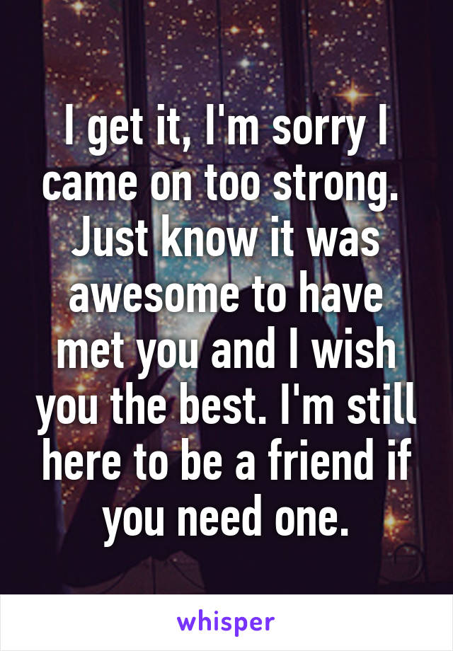 I get it, I'm sorry I came on too strong.  Just know it was awesome to have met you and I wish you the best. I'm still here to be a friend if you need one.