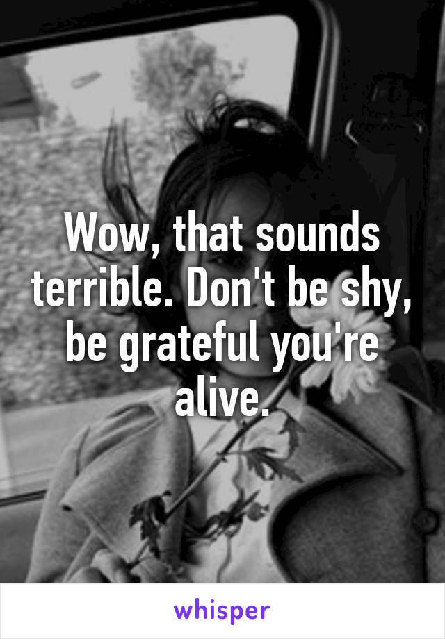 Wow, that sounds terrible. Don't be shy, be grateful you're alive.