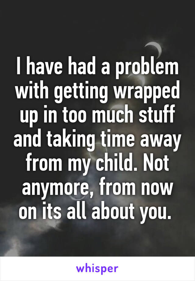 I have had a problem with getting wrapped up in too much stuff and taking time away from my child. Not anymore, from now on its all about you. 