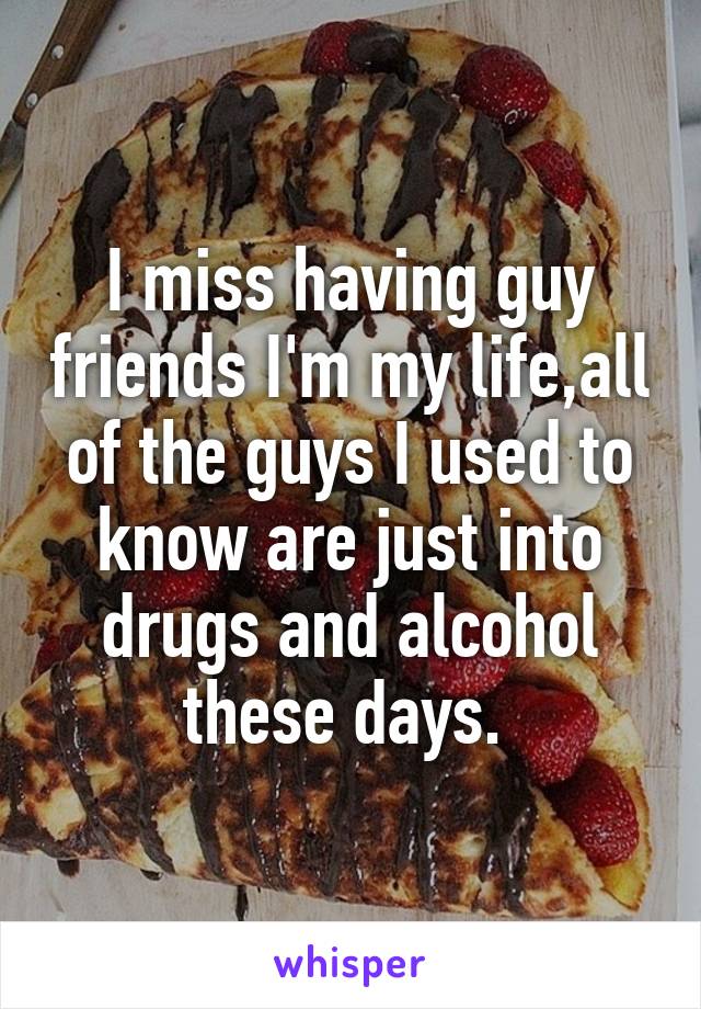 I miss having guy friends I'm my life,all of the guys I used to know are just into drugs and alcohol these days. 