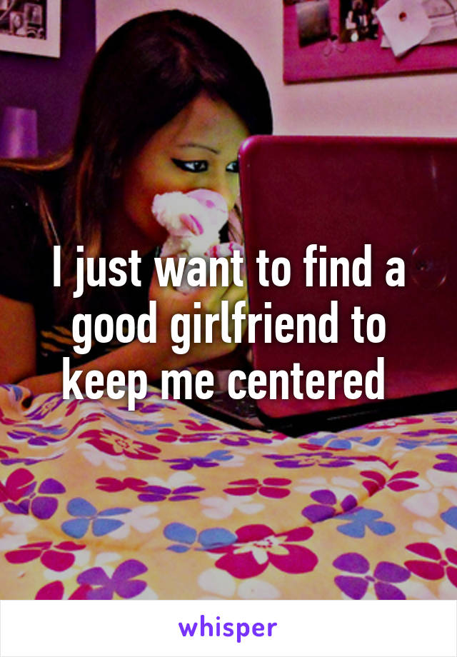 I just want to find a good girlfriend to keep me centered 