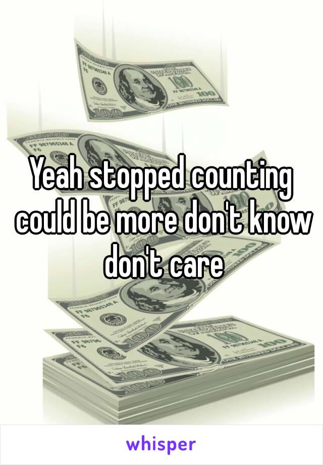 Yeah stopped counting could be more don't know don't care