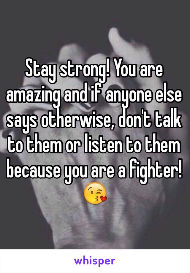 Stay strong! You are amazing and if anyone else says otherwise, don't talk to them or listen to them because you are a fighter!😘