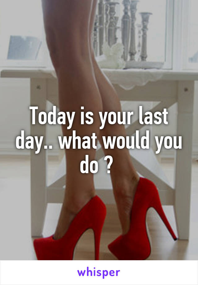 Today is your last day.. what would you do ? 
