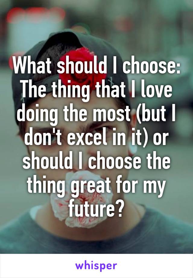 What should I choose: The thing that I love doing the most (but I don't excel in it) or should I choose the thing great for my future?
