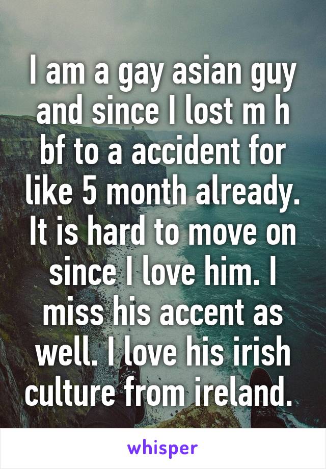 I am a gay asian guy and since I lost m h bf to a accident for like 5 month already. It is hard to move on since I love him. I miss his accent as well. I love his irish culture from ireland. 