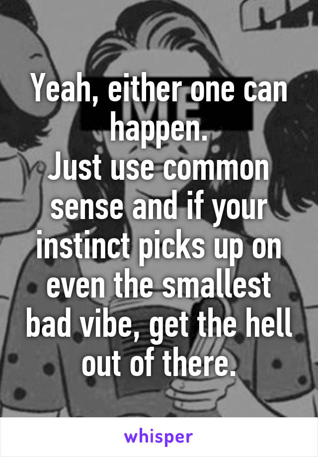 Yeah, either one can happen.
Just use common sense and if your instinct picks up on even the smallest bad vibe, get the hell out of there.