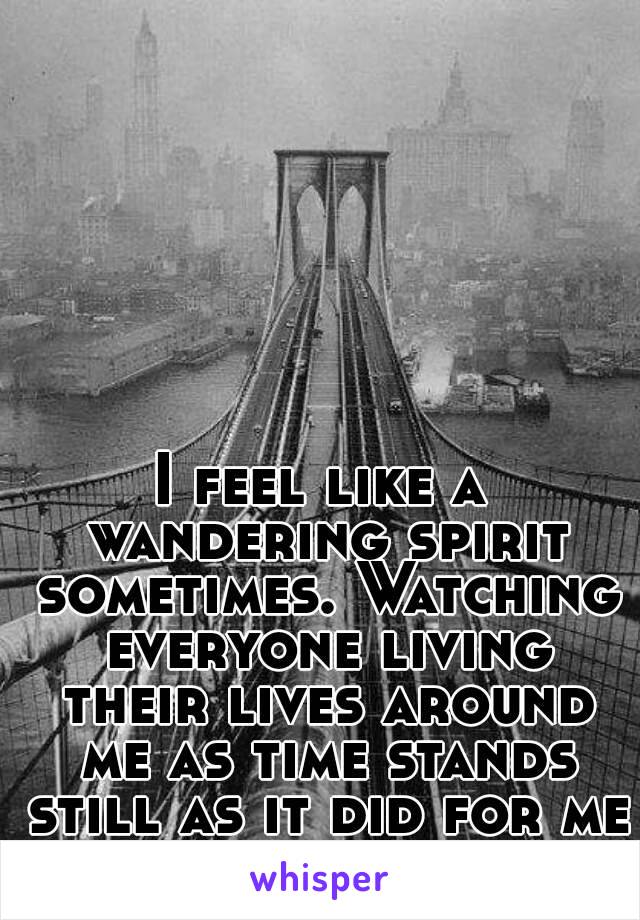 I feel like a wandering spirit sometimes. Watching everyone living their lives around me as time stands still as it did for me then.