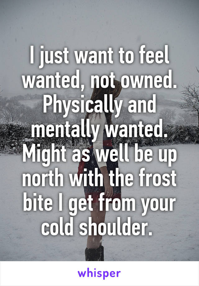 I just want to feel wanted, not owned. Physically and mentally wanted. Might as well be up north with the frost bite I get from your cold shoulder. 