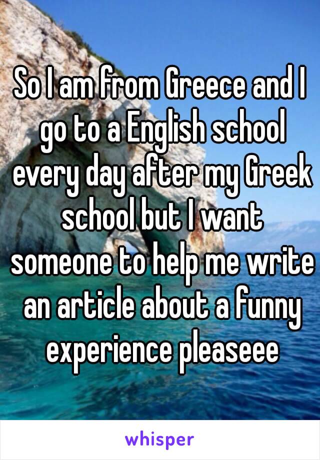 So I am from Greece and I go to a English school every day after my Greek school but I want someone to help me write an article about a funny experience pleaseee