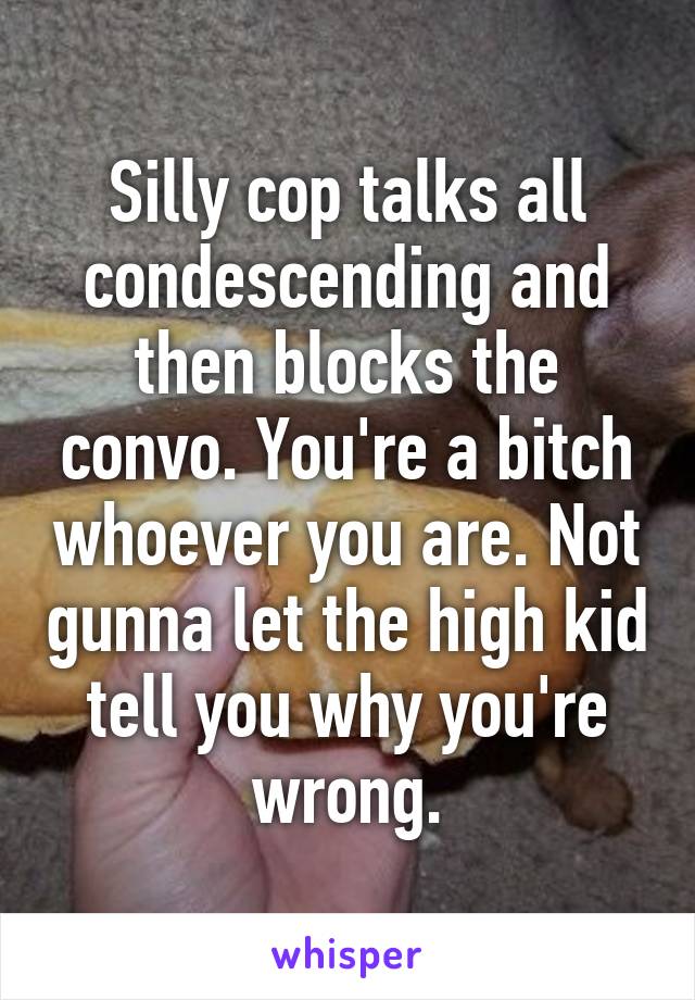 Silly cop talks all condescending and then blocks the convo. You're a bitch whoever you are. Not gunna let the high kid tell you why you're wrong.