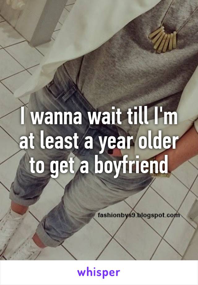 I wanna wait till I'm at least a year older to get a boyfriend