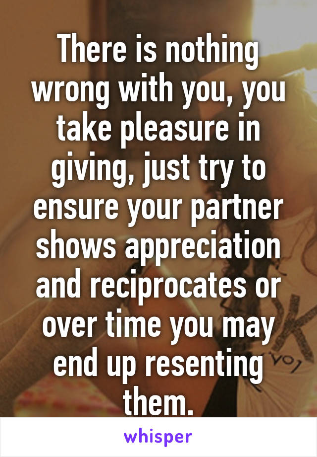 There is nothing wrong with you, you take pleasure in giving, just try to ensure your partner shows appreciation and reciprocates or over time you may end up resenting them.