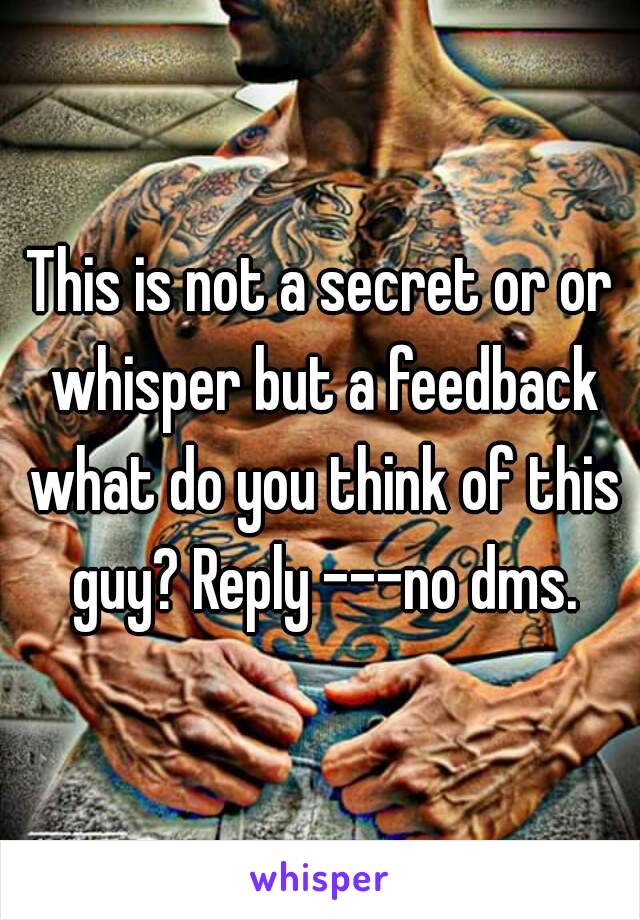 This is not a secret or or whisper but a feedback what do you think of this guy? Reply ---no dms.