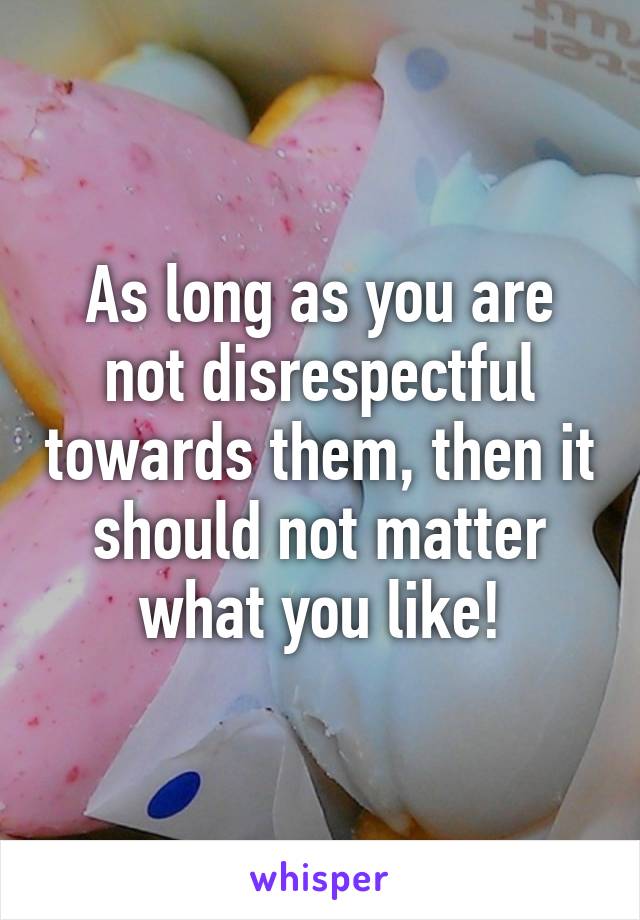 As long as you are not disrespectful towards them, then it should not matter what you like!
