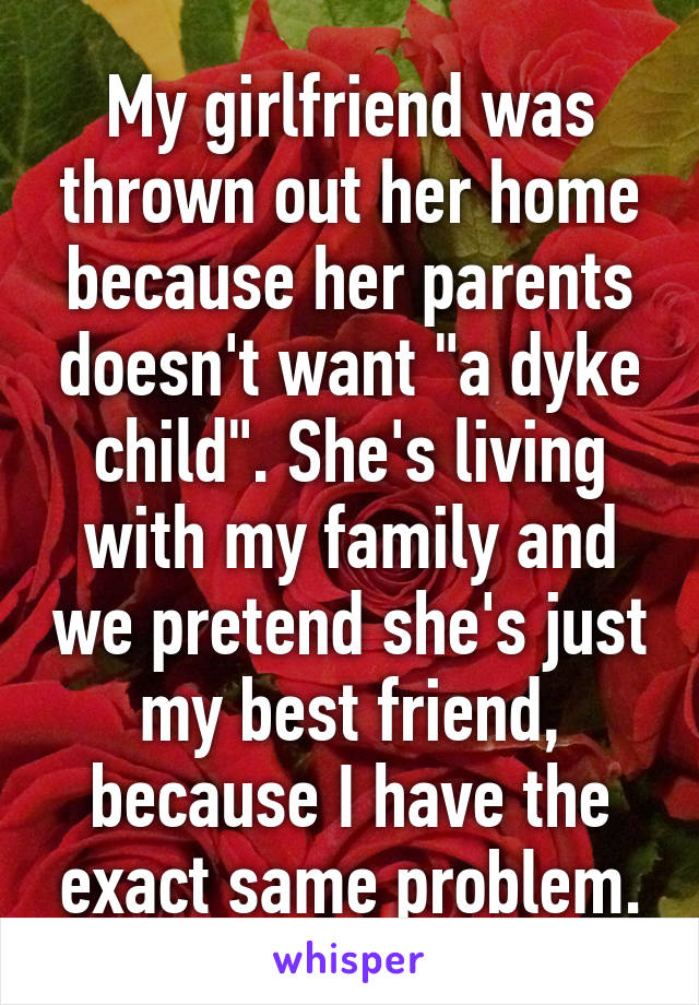 My girlfriend was thrown out her home because her parents doesn't want "a dyke child". She's living with my family and we pretend she's just my best friend, because I have the exact same problem.