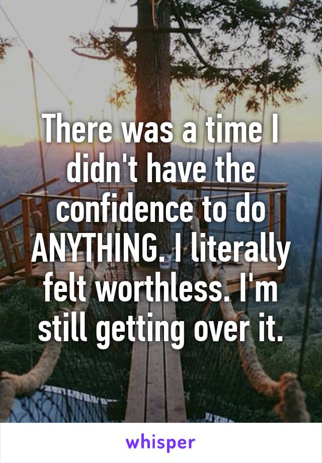 There was a time I didn't have the confidence to do ANYTHING. I literally felt worthless. I'm still getting over it.