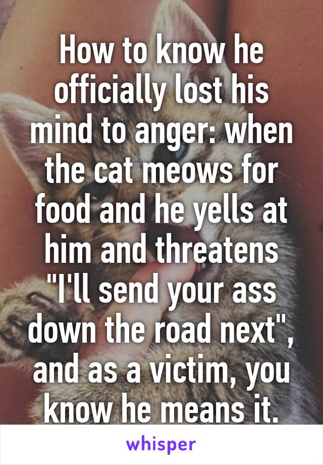 How to know he officially lost his mind to anger: when the cat meows for food and he yells at him and threatens "I'll send your ass down the road next", and as a victim, you know he means it.