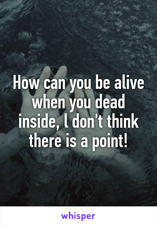 How can you be alive when you dead inside, l don't think there is a point!