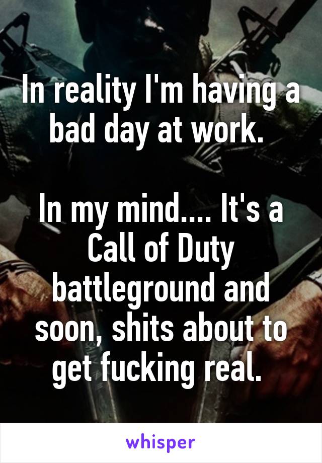 In reality I'm having a bad day at work. 

In my mind.... It's a Call of Duty battleground and soon, shits about to get fucking real. 