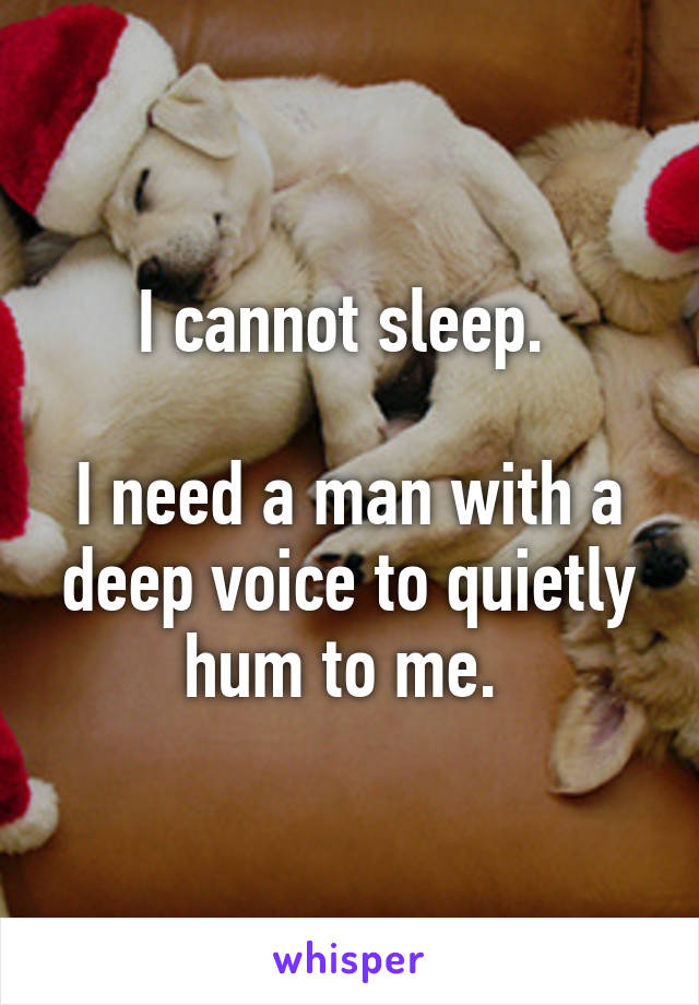 I cannot sleep. 

I need a man with a deep voice to quietly hum to me. 