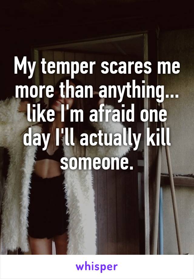 My temper scares me more than anything... like I'm afraid one day I'll actually kill someone.

