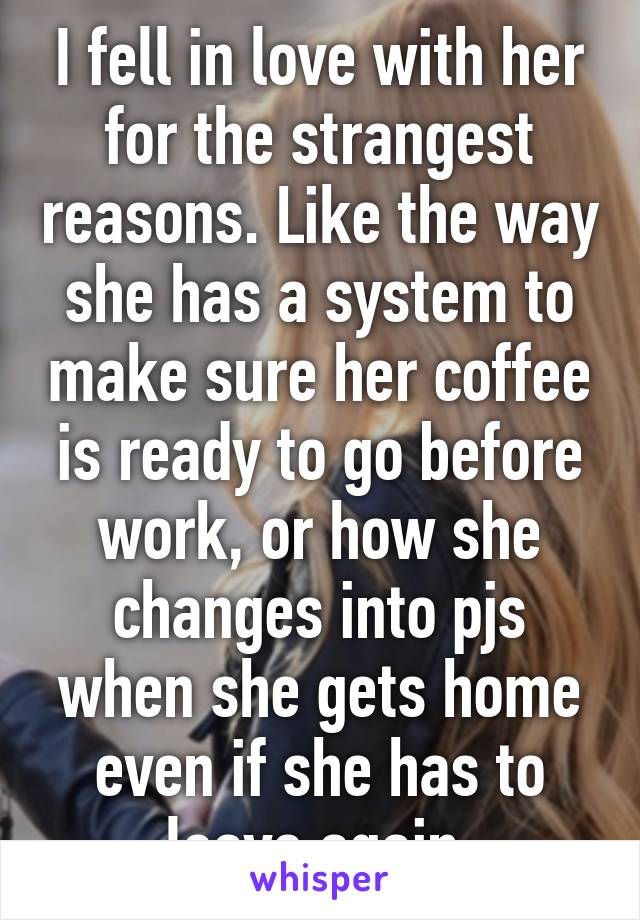 I fell in love with her for the strangest reasons. Like the way she has a system to make sure her coffee is ready to go before work, or how she changes into pjs when she gets home even if she has to leave again.