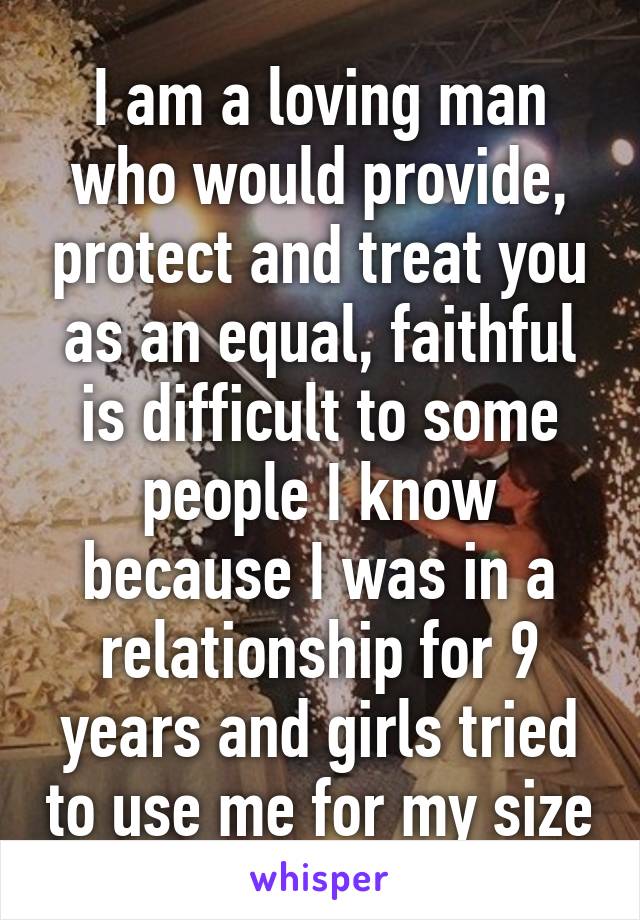 I am a loving man who would provide, protect and treat you as an equal, faithful is difficult to some people I know because I was in a relationship for 9 years and girls tried to use me for my size
