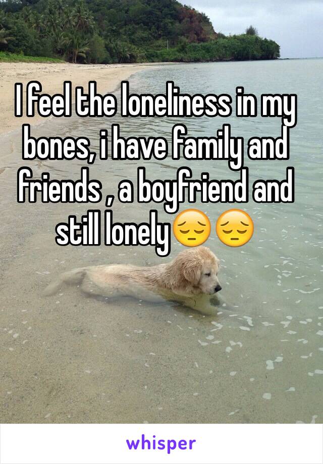 I feel the loneliness in my bones, i have family and friends , a boyfriend and still lonely😔😔