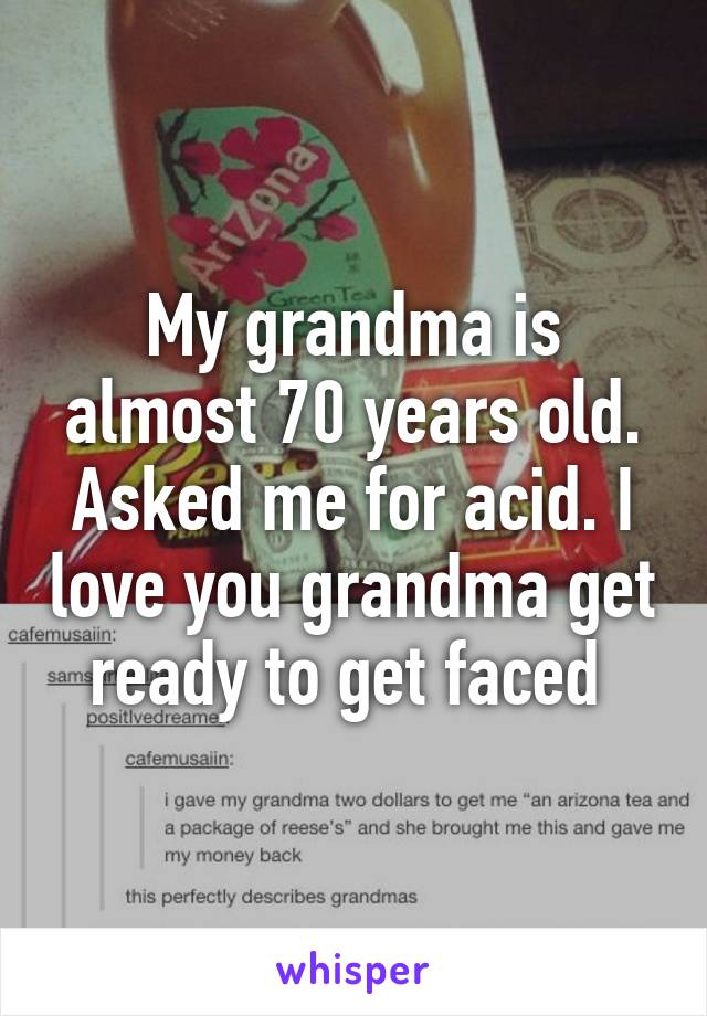 My grandma is almost 70 years old. Asked me for acid. I love you grandma get ready to get faced 
