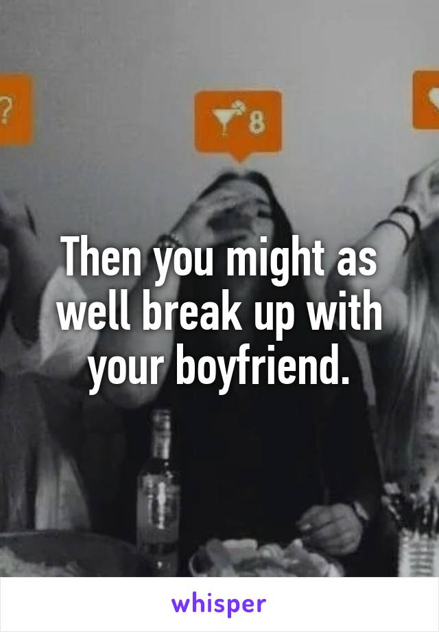 Then you might as well break up with your boyfriend.