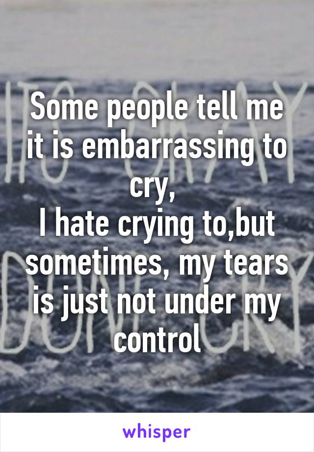 Some people tell me it is embarrassing to cry, 
I hate crying to,but sometimes, my tears is just not under my control