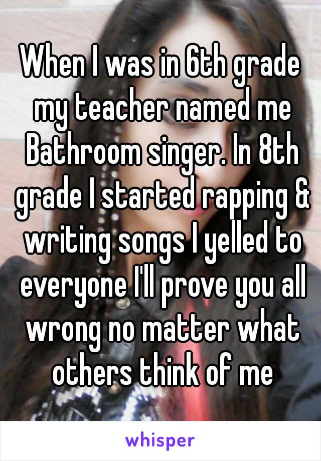 When I was in 6th grade my teacher named me Bathroom singer. In 8th grade I started rapping & writing songs I yelled to everyone I'll prove you all wrong no matter what others think of me