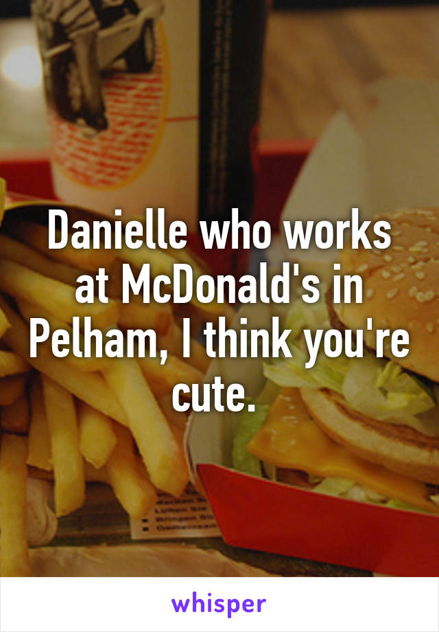 Danielle who works at McDonald's in Pelham, I think you're cute. 
