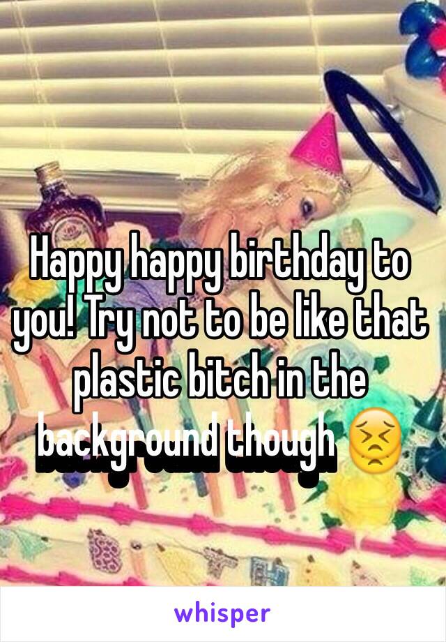 Happy happy birthday to you! Try not to be like that plastic bitch in the background though 😣