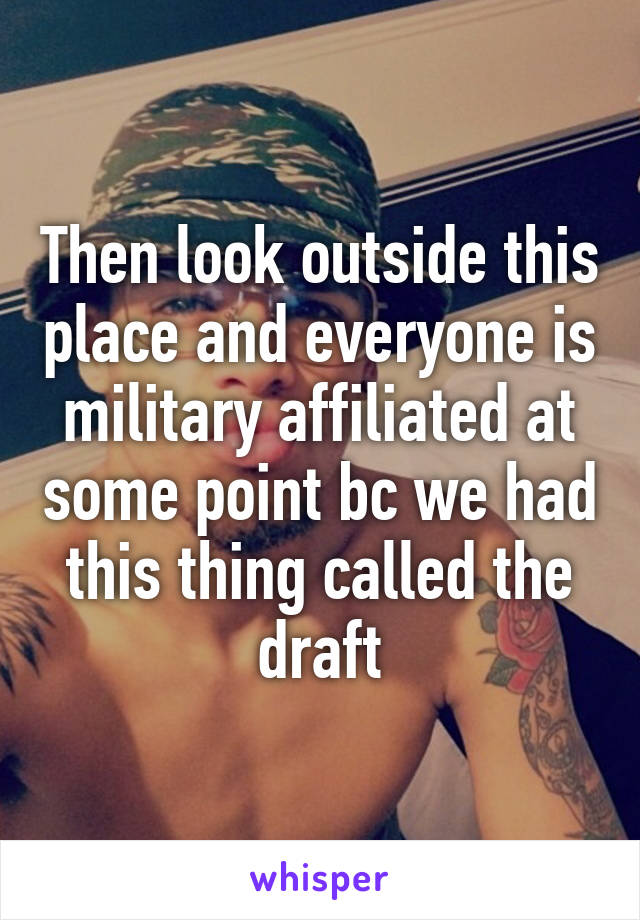 Then look outside this place and everyone is military affiliated at some point bc we had this thing called the draft