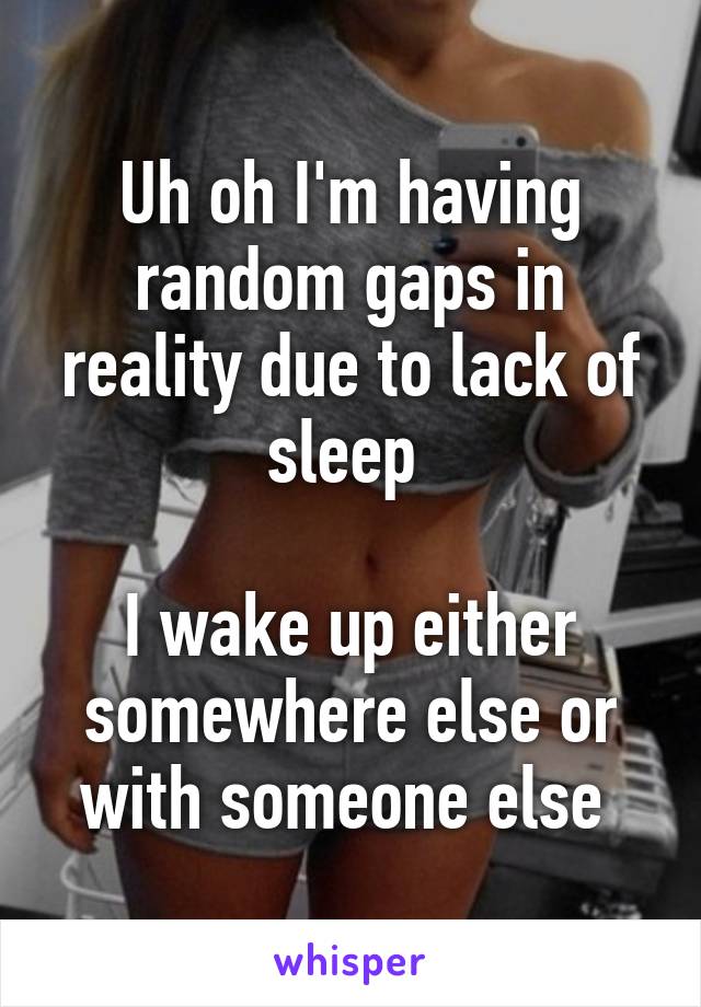 Uh oh I'm having random gaps in reality due to lack of sleep 

I wake up either somewhere else or with someone else 