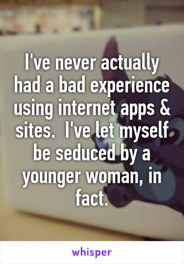 I've never actually had a bad experience using internet apps & sites.  I've let myself be seduced by a younger woman, in fact.