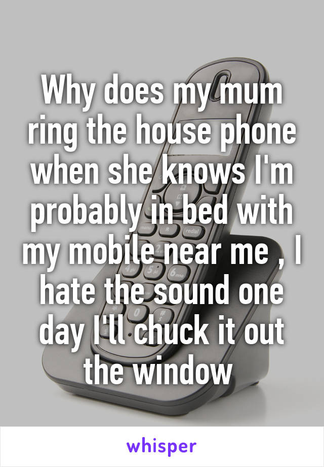 Why does my mum ring the house phone when she knows I'm probably in bed with my mobile near me , I hate the sound one day I'll chuck it out the window 
