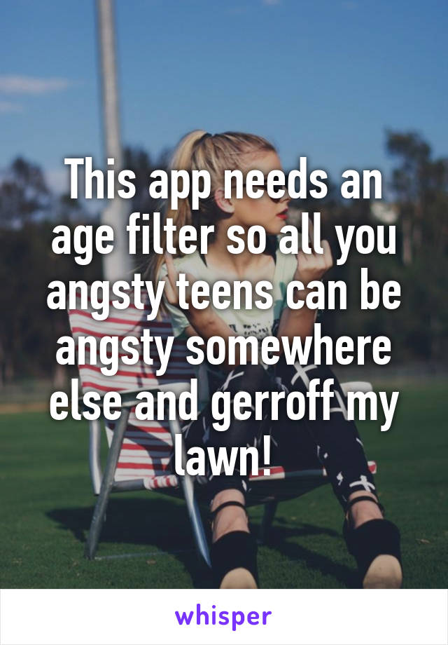 This app needs an age filter so all you angsty teens can be angsty somewhere else and gerroff my lawn!