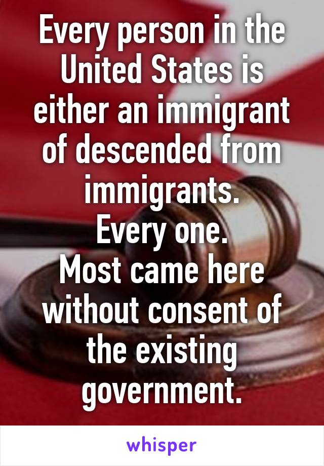Every person in the United States is either an immigrant of descended from immigrants.
Every one.
Most came here without consent of the existing government.
