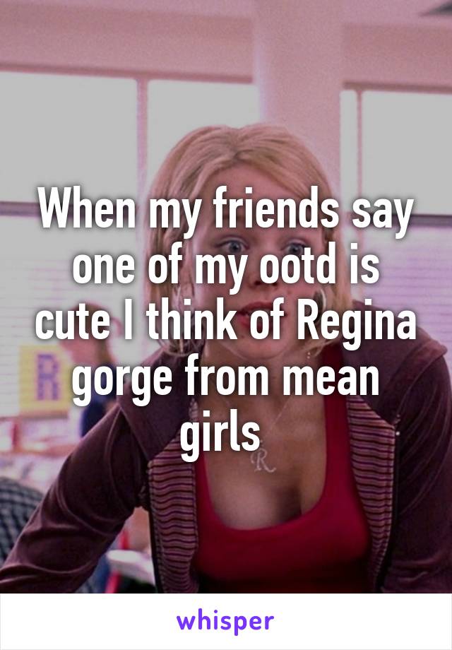 When my friends say one of my ootd is cute I think of Regina gorge from mean girls 