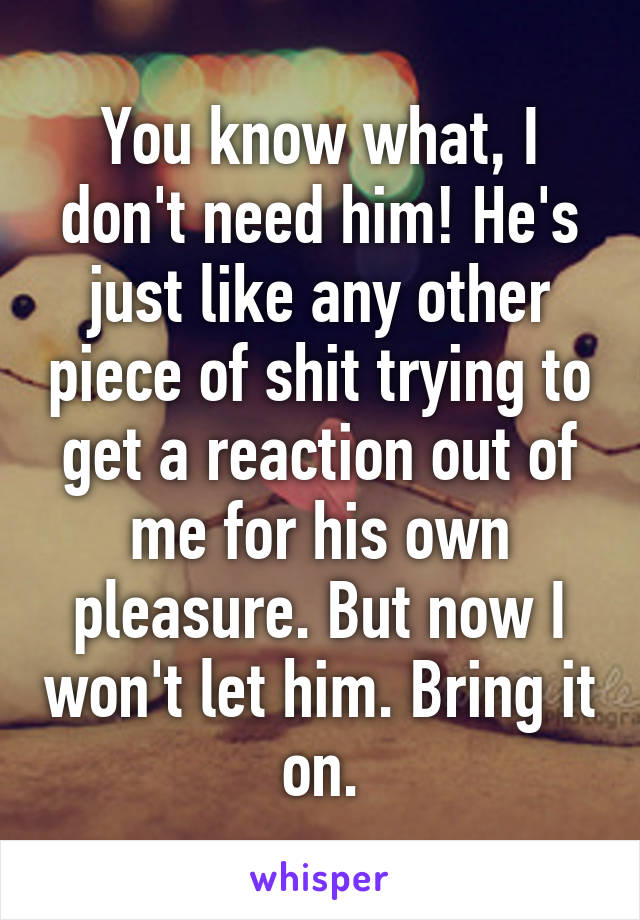 You know what, I don't need him! He's just like any other piece of shit trying to get a reaction out of me for his own pleasure. But now I won't let him. Bring it on.