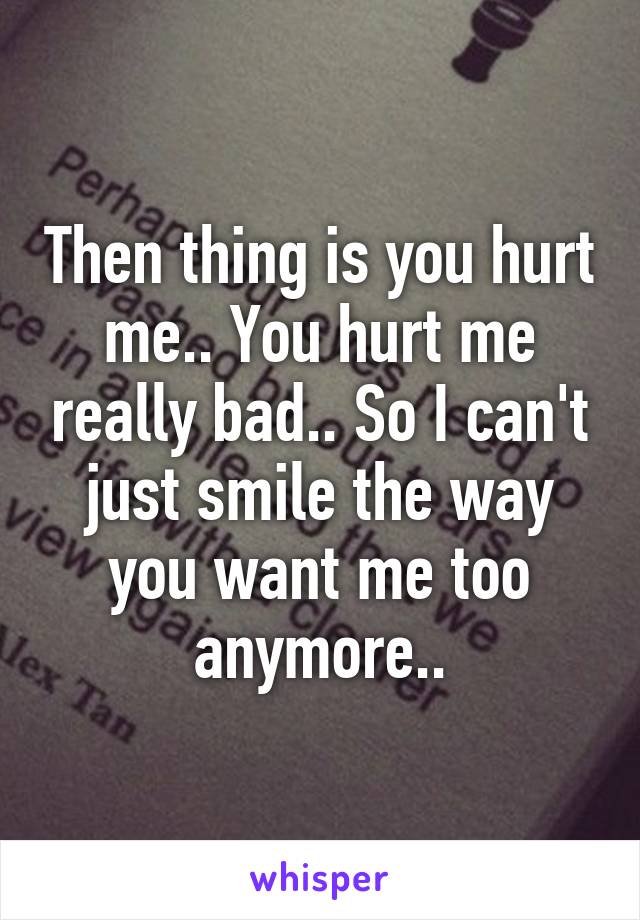 Then thing is you hurt me.. You hurt me really bad.. So I can't just smile the way you want me too anymore..