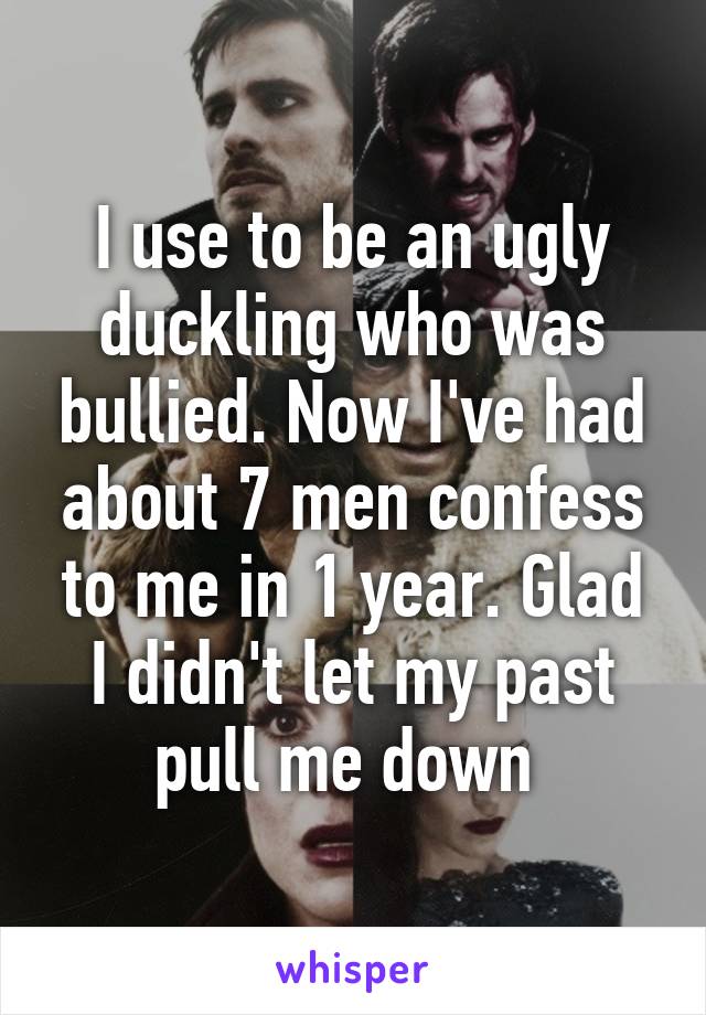 I use to be an ugly duckling who was bullied. Now I've had about 7 men confess to me in 1 year. Glad I didn't let my past pull me down 