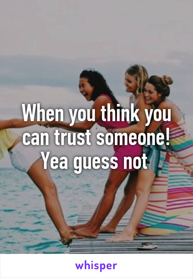 When you think you can trust someone! Yea guess not 
