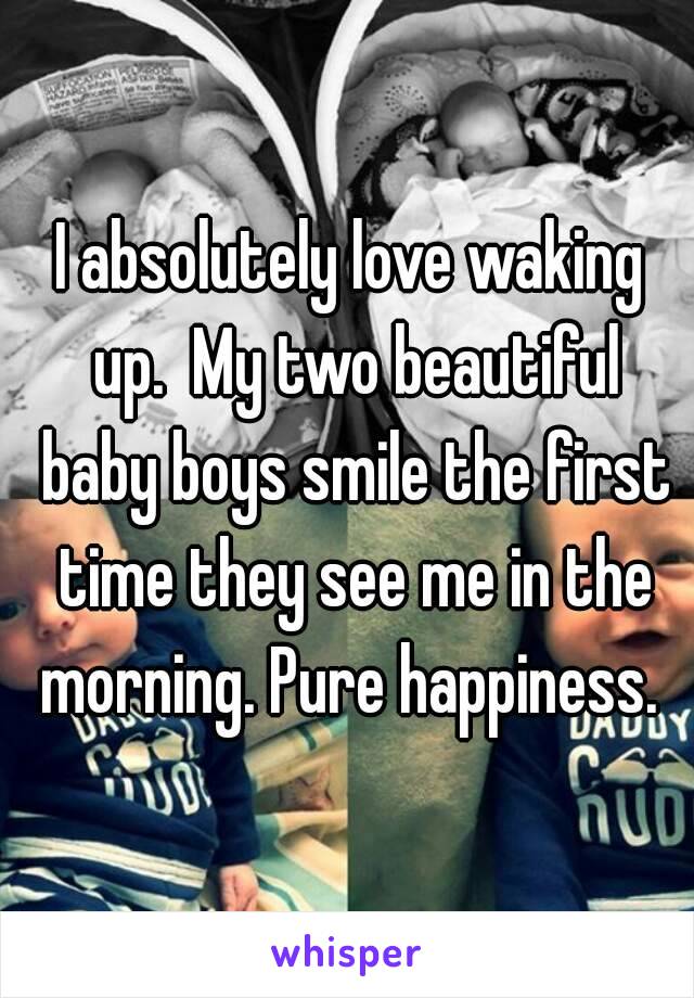 I absolutely love waking up.  My two beautiful baby boys smile the first time they see me in the morning. Pure happiness. 