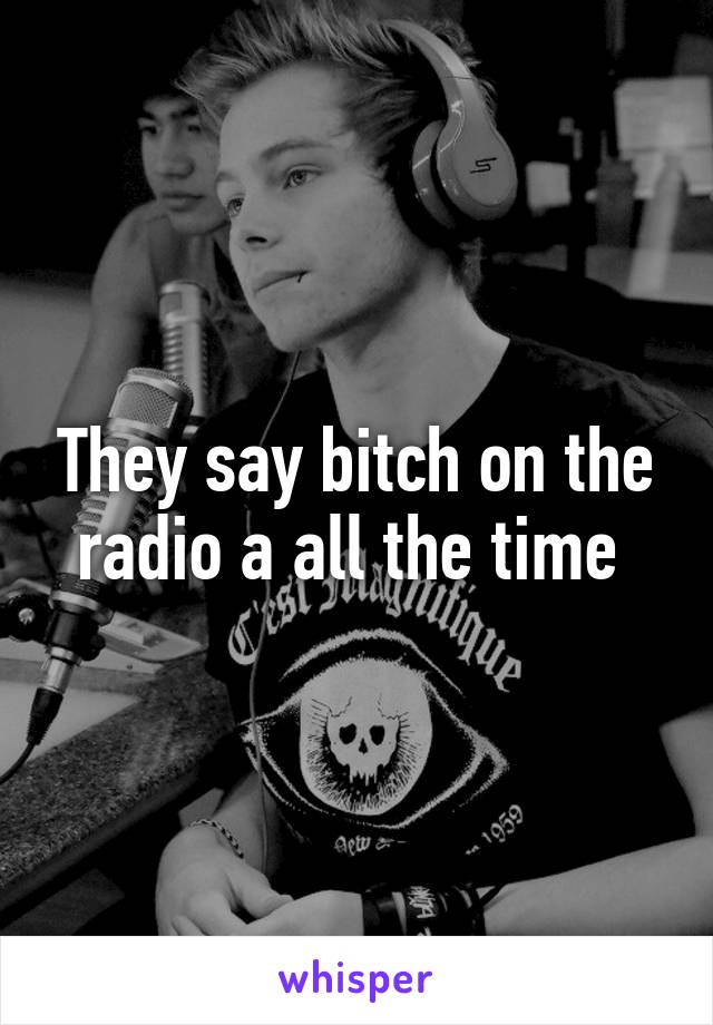 They say bitch on the radio a all the time 