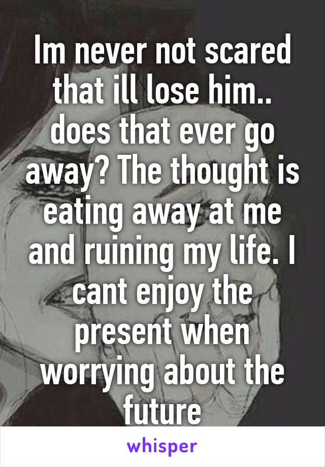 Im never not scared that ill lose him.. does that ever go away? The thought is eating away at me and ruining my life. I cant enjoy the present when worrying about the future