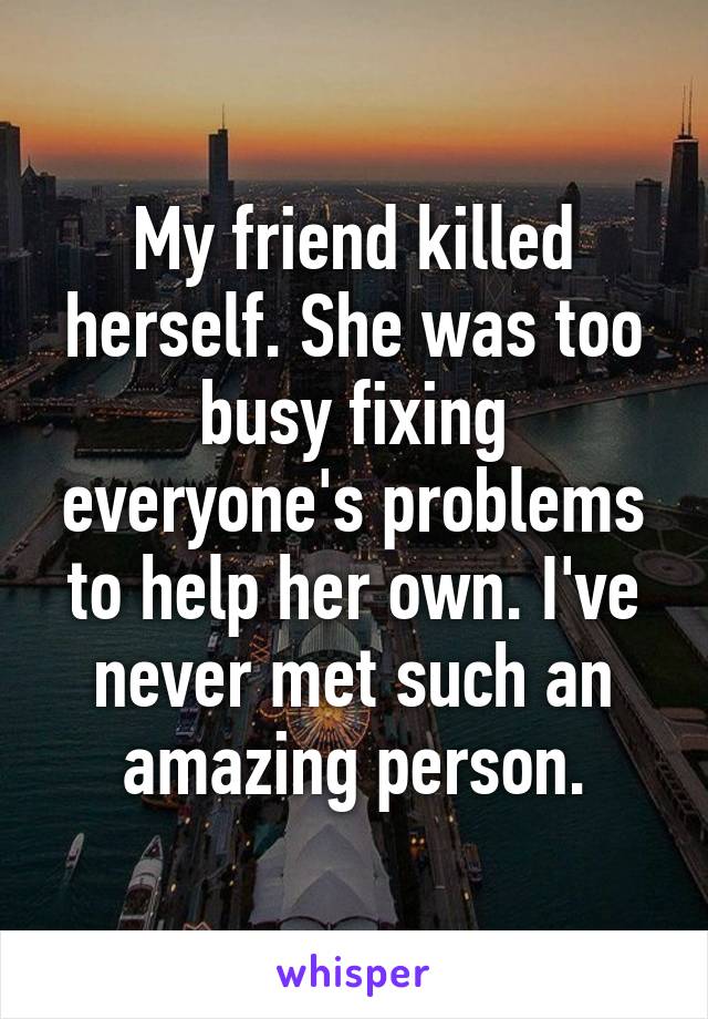My friend killed herself. She was too busy fixing everyone's problems to help her own. I've never met such an amazing person.